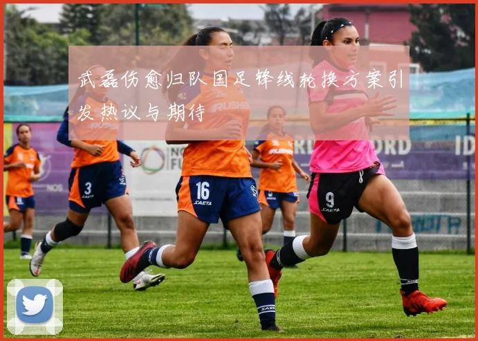 武磊伤愈归队国足锋线轮换方案引发热议与期待