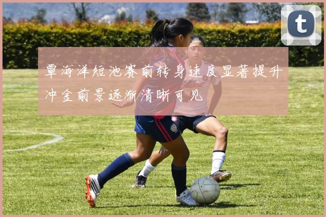 覃海洋短池赛前转身速度显著提升冲金前景逐渐清晰可见