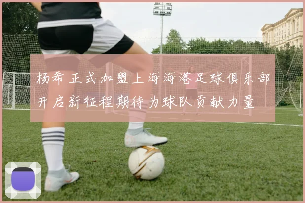 杨希正式加盟上海海港足球俱乐部开启新征程期待为球队贡献力量