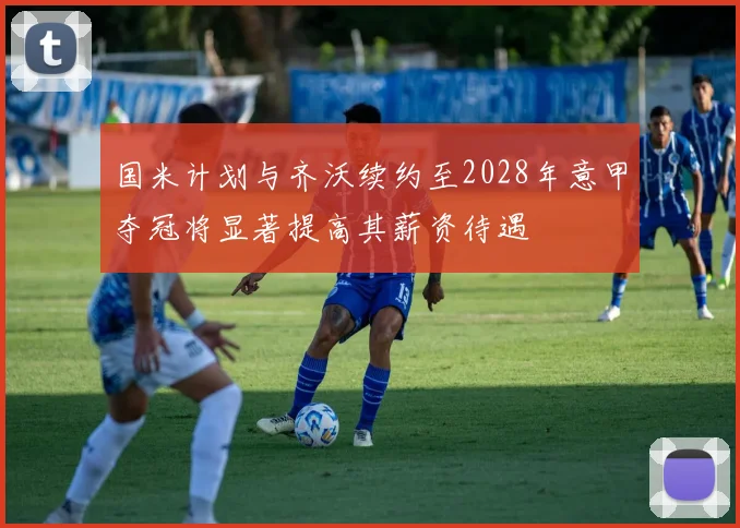 国米计划与齐沃续约至2028年意甲夺冠将显著提高其薪资待遇