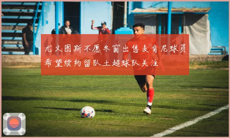 尤文图斯不愿冬窗出售麦肯尼球员希望续约留队土超球队关注