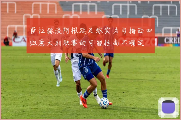 萨拉赫谈阿根廷足球实力与梅西回归意大利联赛的可能性尚不确定