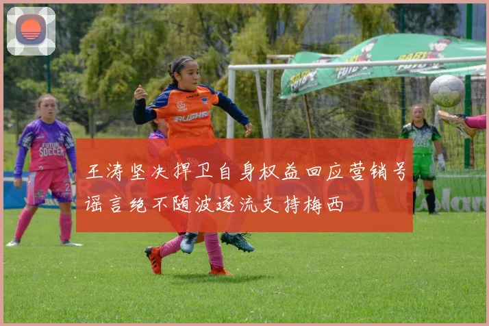 王涛坚决捍卫自身权益回应营销号谣言绝不随波逐流支持梅西