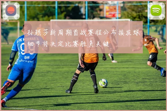 孙颖莎新周期首战赛程公布接发球细节将决定比赛胜负关键