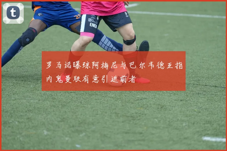 罗马诺曝琼阿梅尼与巴尔韦德互指内鬼曼联有意引进前者