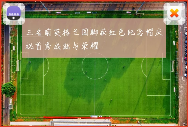三名前英格兰国脚获红色纪念帽庆祝首秀成就与荣耀