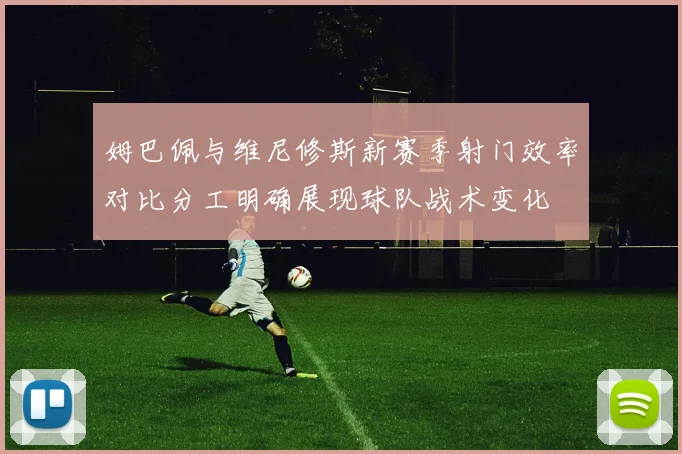 姆巴佩与维尼修斯新赛季射门效率对比分工明确展现球队战术变化