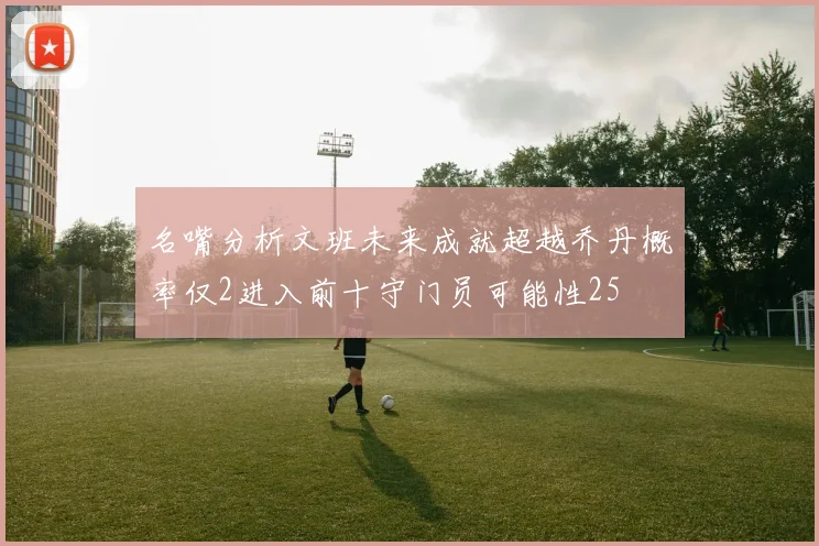 名嘴分析文班未来成就超越乔丹概率仅2进入前十守门员可能性25