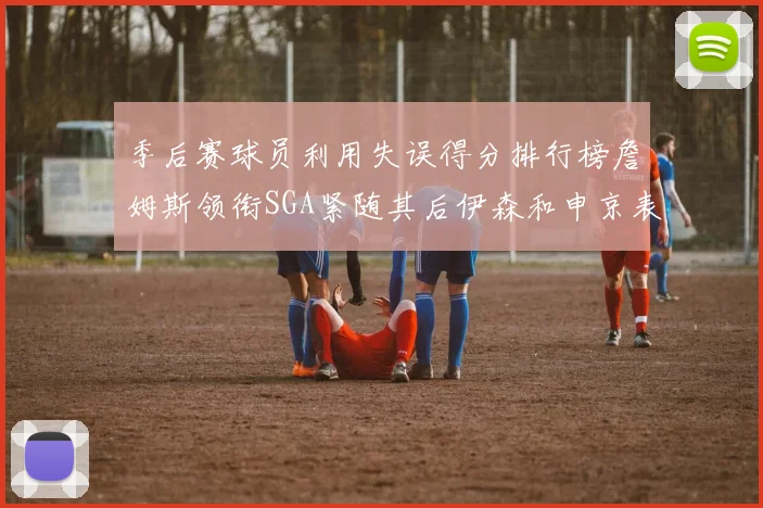 季后赛球员利用失误得分排行榜詹姆斯领衔SGA紧随其后伊森和申京表现不俗