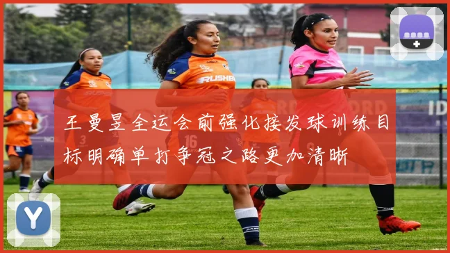 王曼昱全运会前强化接发球训练目标明确单打争冠之路更加清晰