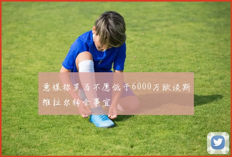 意媒称罗马不愿低于6000万欧谈斯维拉尔转会事宜