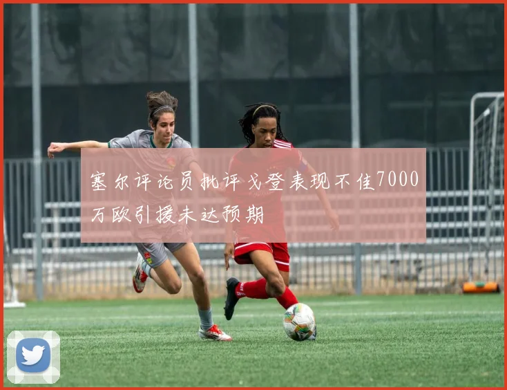 塞尔评论员批评戈登表现不佳7000万欧引援未达预期