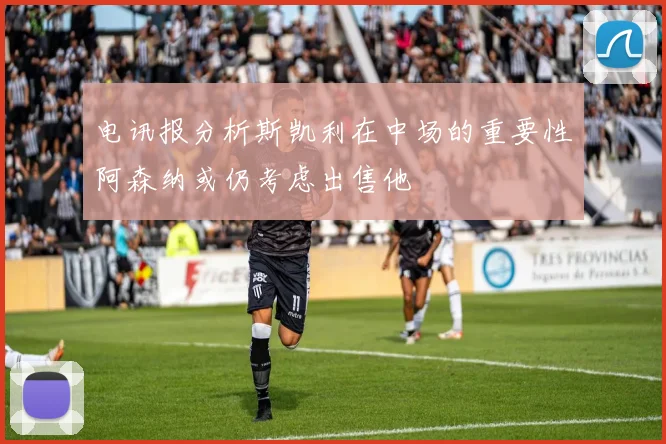 电讯报分析斯凯利在中场的重要性阿森纳或仍考虑出售他