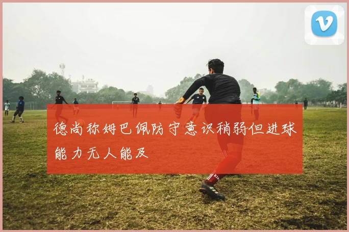 德尚称姆巴佩防守意识稍弱但进球能力无人能及