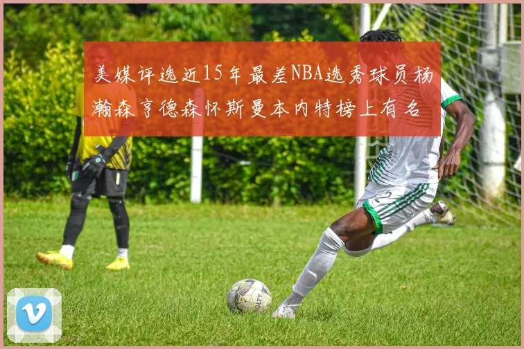 美媒评选近15年最差NBA选秀球员杨瀚森亨德森怀斯曼本内特榜上有名