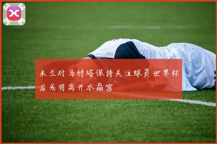 米兰对马特塔保持关注球员世界杯后或将离开水晶宫
