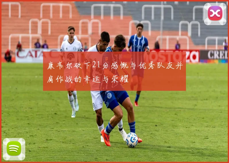 康韦尔砍下21分感慨与优秀队友并肩作战的幸运与荣耀