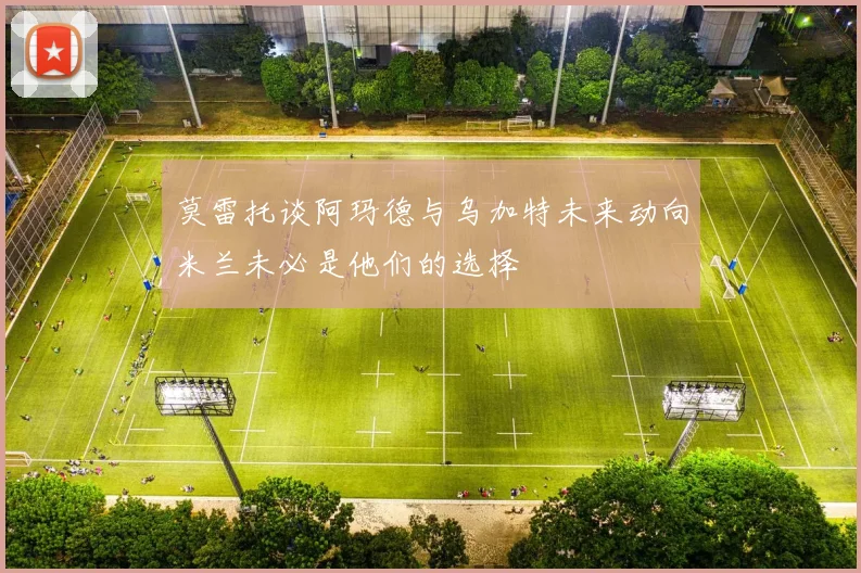 莫雷托谈阿玛德与乌加特未来动向米兰未必是他们的选择