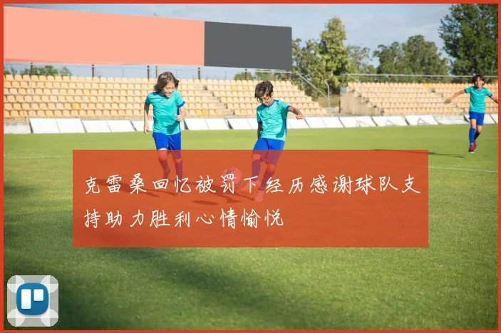 克雷桑回忆被罚下经历感谢球队支持助力胜利心情愉悦