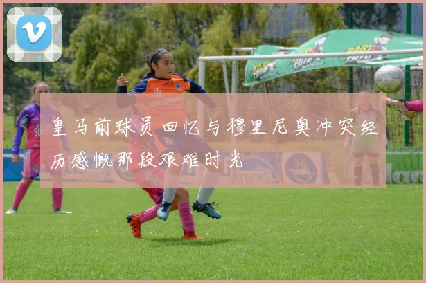 皇马前球员回忆与穆里尼奥冲突经历感慨那段艰难时光