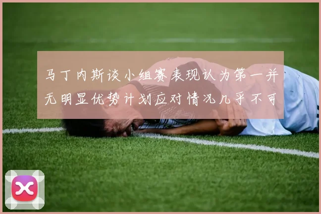 马丁内斯谈小组赛表现认为第一并无明显优势计划应对情况几乎不可能