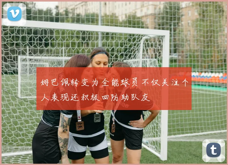 姆巴佩转变为全能球员不仅关注个人表现还积极回防助队友