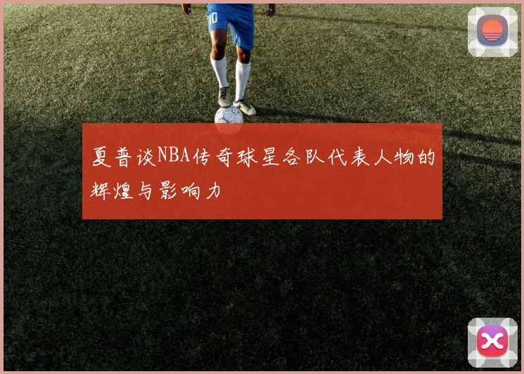 夏普谈NBA传奇球星各队代表人物的辉煌与影响力
