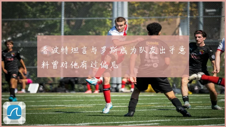 香波特坦言与罗斯成为队友出乎意料曾对他有过偏见