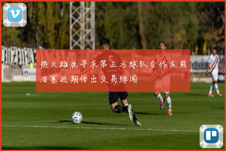 热火雄鹿寻求第三方球队合作灰熊活塞近期传出交易绯闻